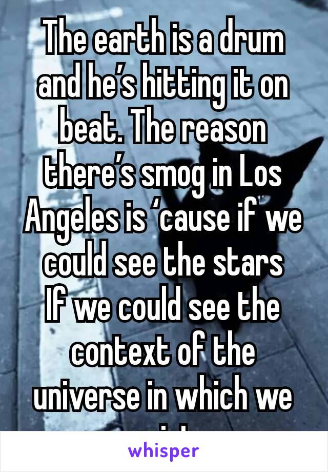 The earth is a drum and he’s hitting it on beat. The reason there’s smog in Los Angeles is ‘cause if we could see the stars
If we could see the context of the universe in which we exist