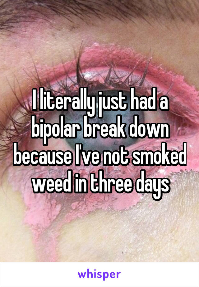 I literally just had a bipolar break down because I've not smoked weed in three days