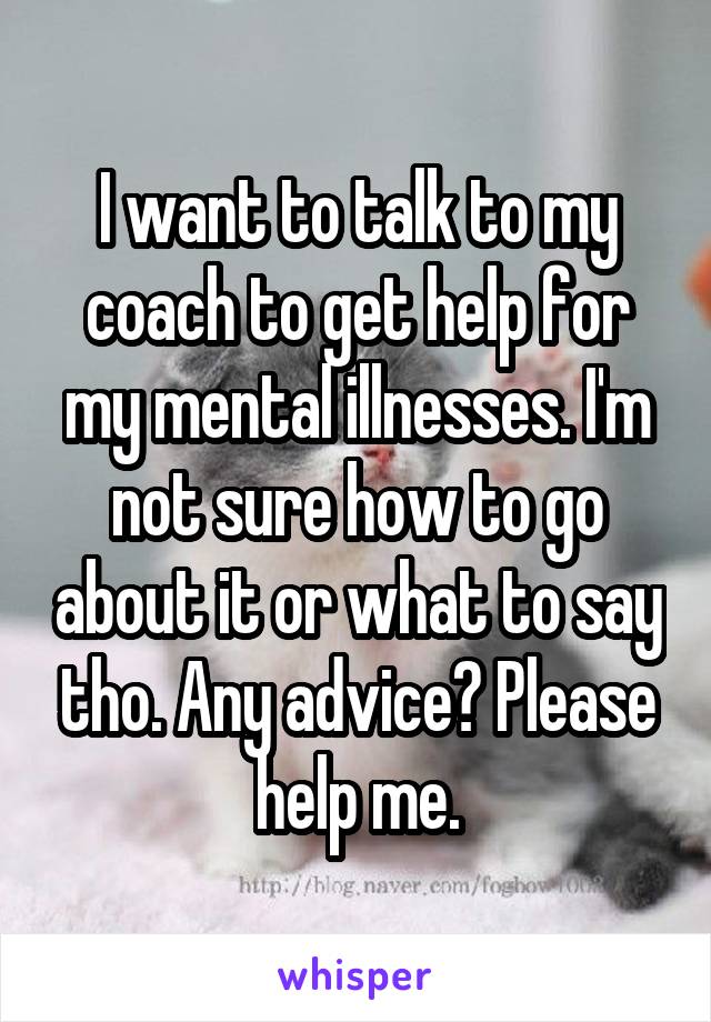 I want to talk to my coach to get help for my mental illnesses. I'm not sure how to go about it or what to say tho. Any advice? Please help me.
