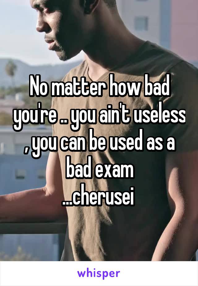 No matter how bad you're .. you ain't useless , you can be used as a bad exam
...cherusei 