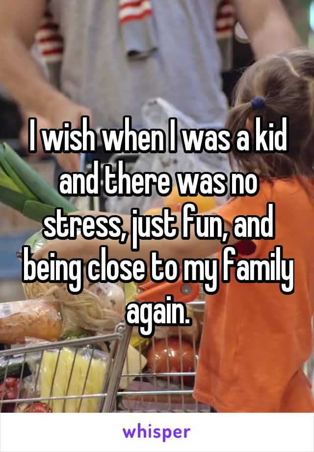 I wish when I was a kid and there was no stress, just fun, and being close to my family again.