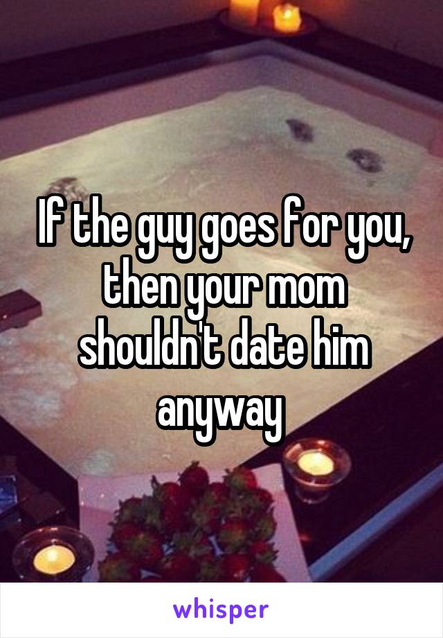 If the guy goes for you, then your mom shouldn't date him anyway 