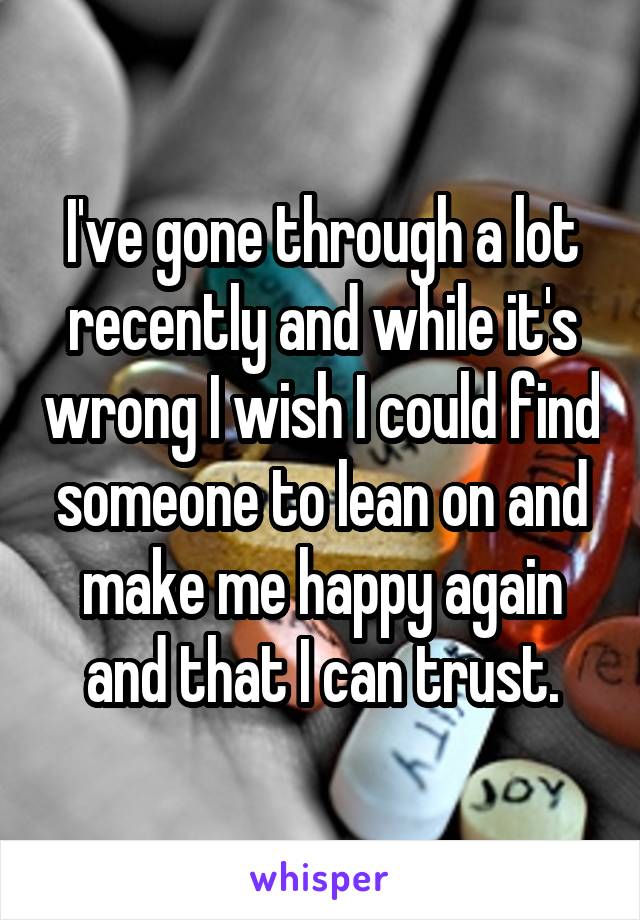 I've gone through a lot recently and while it's wrong I wish I could find someone to lean on and make me happy again and that I can trust.