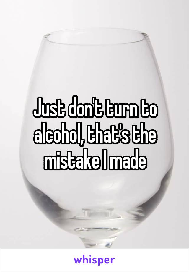 Just don't turn to alcohol, that's the mistake I made