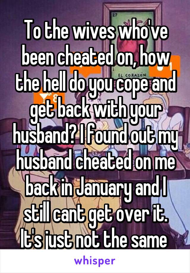 To the wives who've been cheated on, how the hell do you cope and get back with your husband? I found out my husband cheated on me back in January and I still cant get over it. It's just not the same 