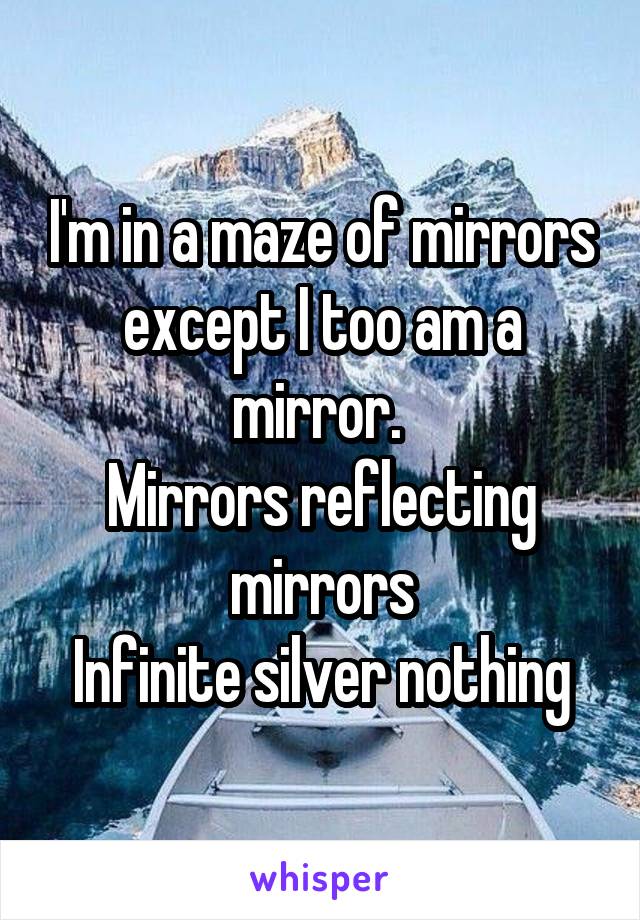 I'm in a maze of mirrors except I too am a mirror. 
Mirrors reflecting mirrors
Infinite silver nothing