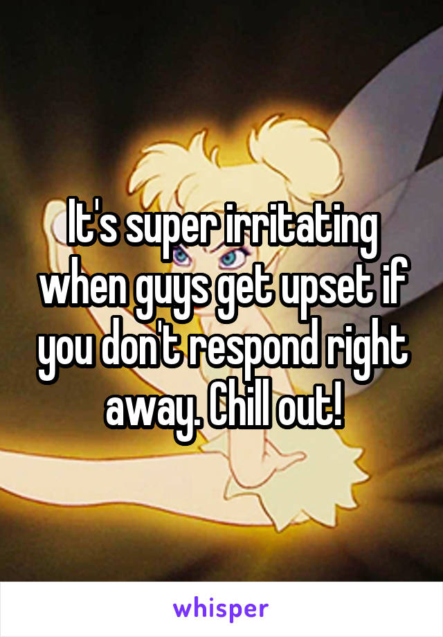 It's super irritating when guys get upset if you don't respond right away. Chill out!