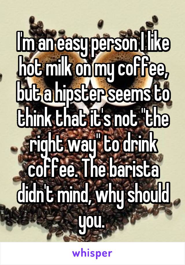 I'm an easy person I like hot milk on my coffee, but a hipster seems to think that it's not "the right way" to drink coffee. The barista didn't mind, why should you. 