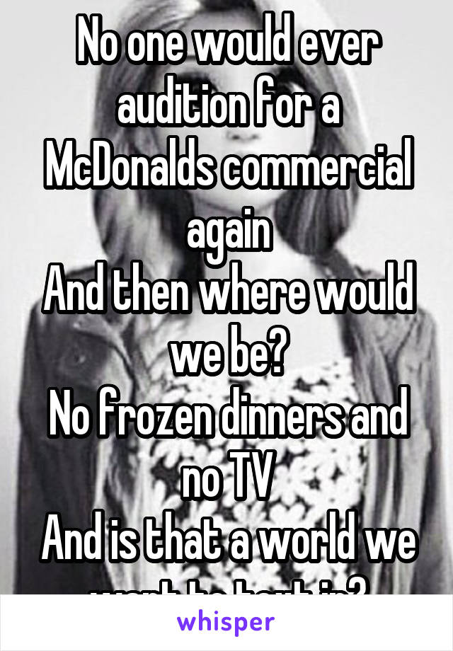 No one would ever audition for a McDonalds commercial again
And then where would we be?
No frozen dinners and no TV
And is that a world we want to text in?