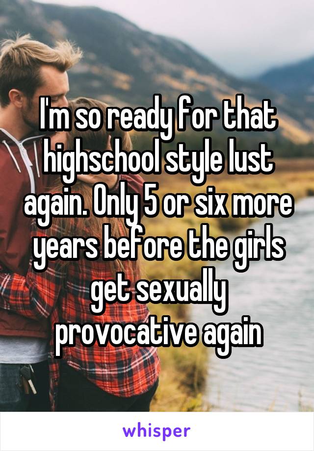 I'm so ready for that highschool style lust again. Only 5 or six more years before the girls get sexually provocative again
