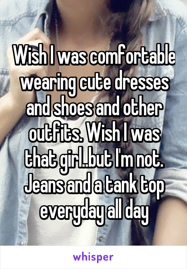 Wish I was comfortable wearing cute dresses and shoes and other outfits. Wish I was that girl..but I'm not. Jeans and a tank top everyday all day