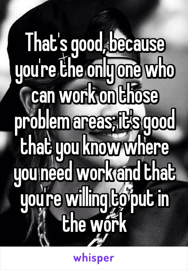 That's good, because you're the only one who can work on those problem areas; it's good that you know where you need work and that you're willing to put in the work
