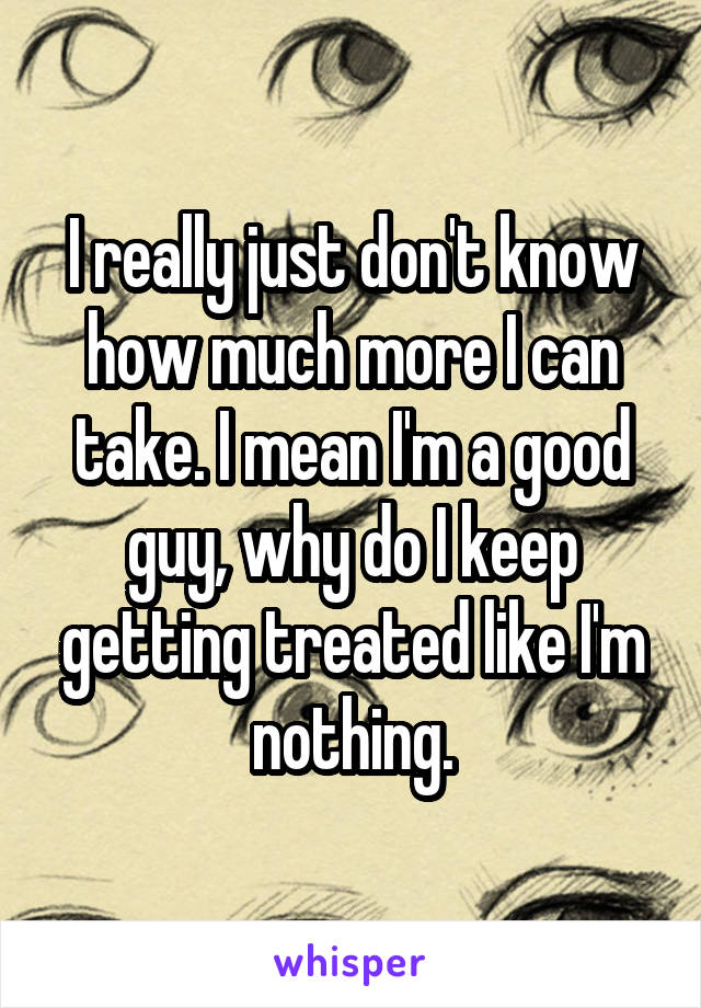 I really just don't know how much more I can take. I mean I'm a good guy, why do I keep getting treated like I'm nothing.
