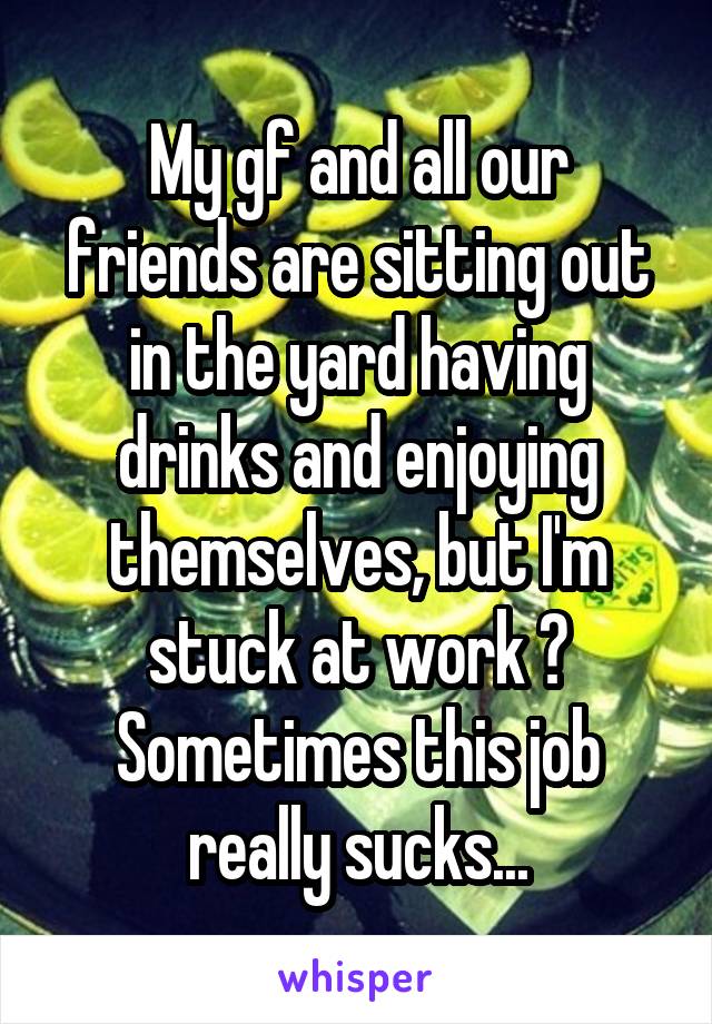 My gf and all our friends are sitting out in the yard having drinks and enjoying themselves, but I'm stuck at work 😞
Sometimes this job really sucks...