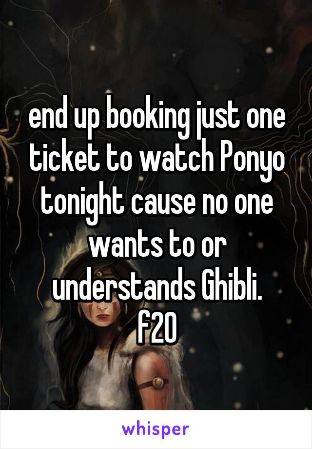 end up booking just one ticket to watch Ponyo tonight cause no one wants to or understands Ghibli.
f20
