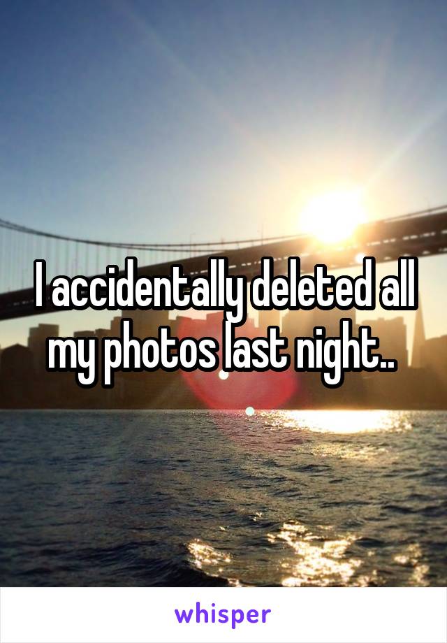 I accidentally deleted all my photos last night.. 