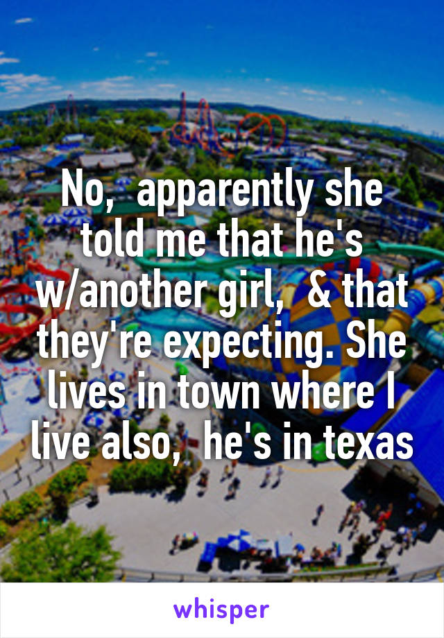 No,  apparently she told me that he's w/another girl,  & that they're expecting. She lives in town where I live also,  he's in texas