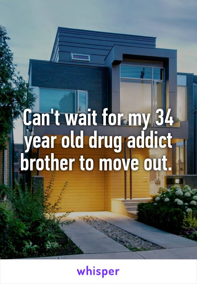 Can't wait for my 34 year old drug addict brother to move out. 