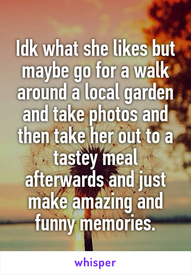 Idk what she likes but maybe go for a walk around a local garden and take photos and then take her out to a tastey meal afterwards and just make amazing and funny memories.