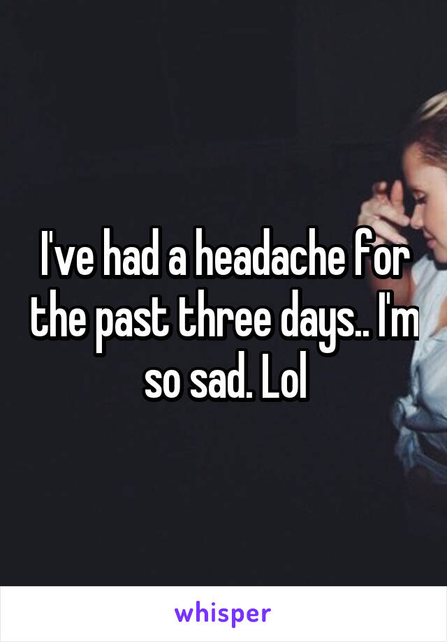 I've had a headache for the past three days.. I'm so sad. Lol