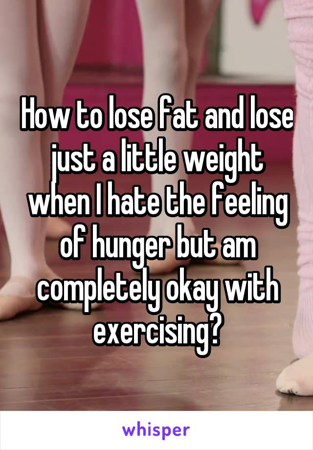 How to lose fat and lose just a little weight when I hate the feeling of hunger but am completely okay with exercising?