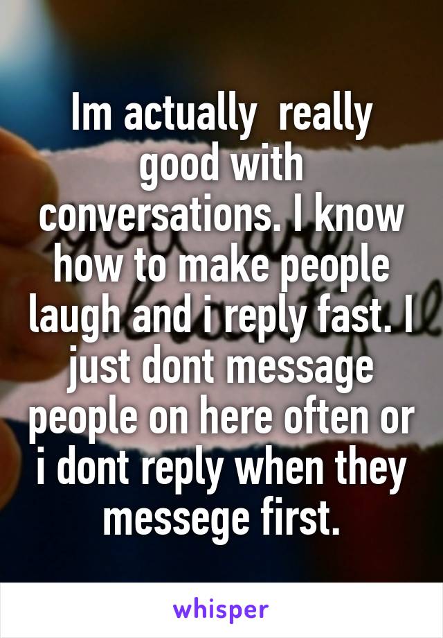 Im actually  really good with conversations. I know how to make people laugh and i reply fast. I just dont message people on here often or i dont reply when they messege first.