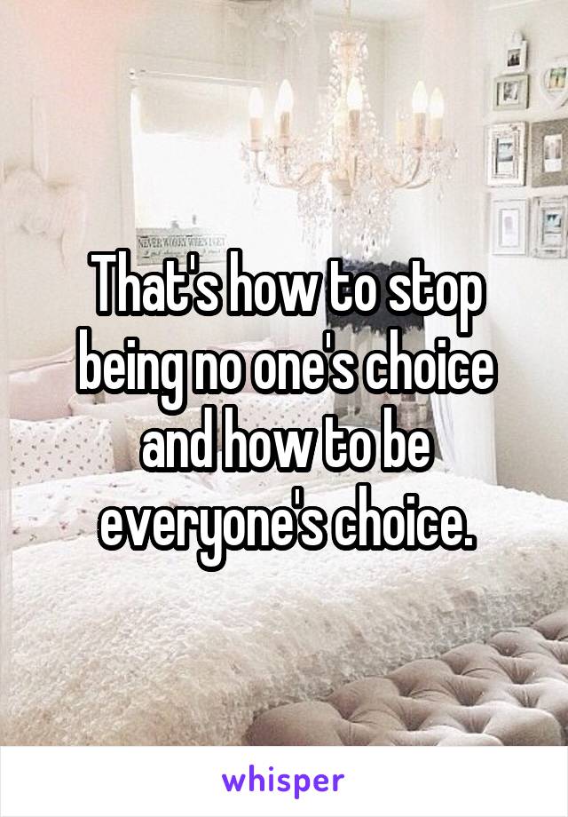 That's how to stop being no one's choice and how to be everyone's choice.