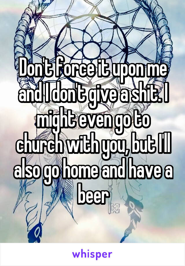 Don't force it upon me and I don't give a shit. I might even go to church with you, but I'll also go home and have a beer