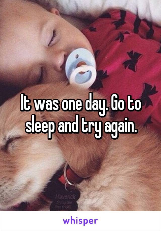 It was one day. Go to sleep and try again.