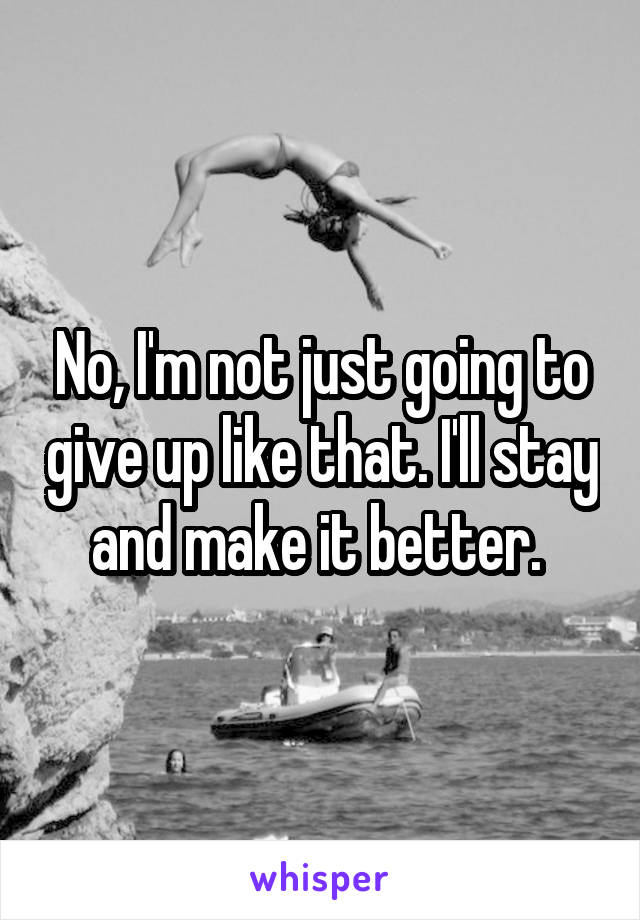 No, I'm not just going to give up like that. I'll stay and make it better. 