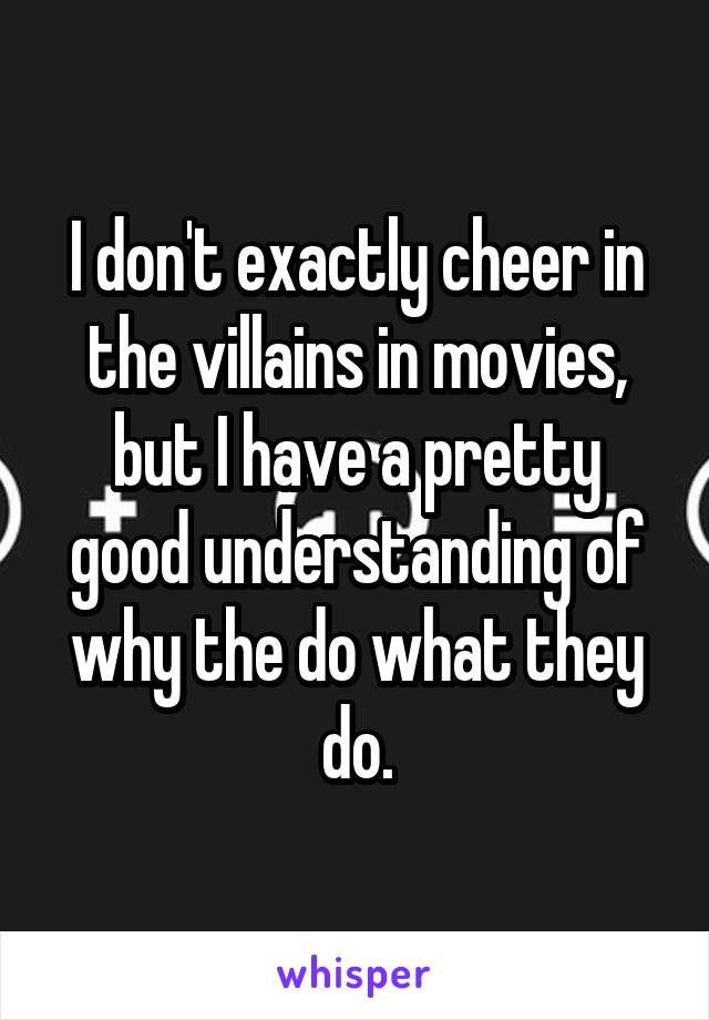 I don't exactly cheer in the villains in movies, but I have a pretty good understanding of why the do what they do.