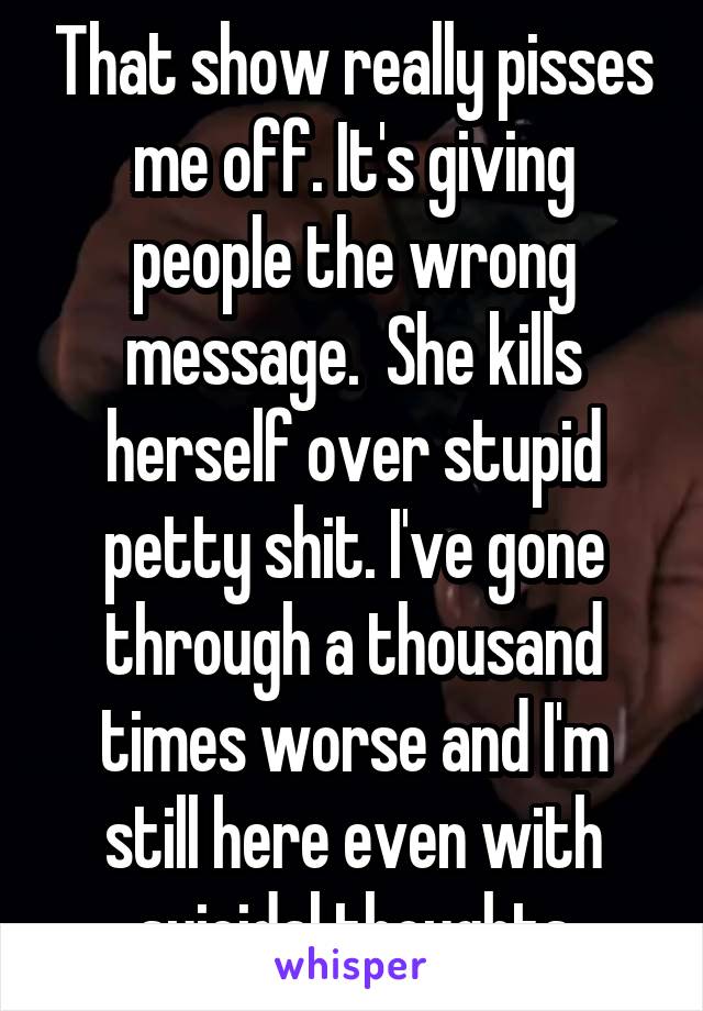 That show really pisses me off. It's giving people the wrong message.  She kills herself over stupid petty shit. I've gone through a thousand times worse and I'm still here even with suicidal thoughts