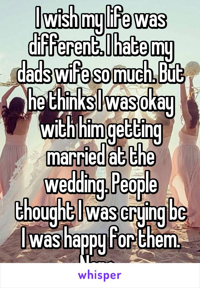 I wish my life was different. I hate my dads wife so much. But he thinks I was okay with him getting married at the wedding. People thought I was crying bc I was happy for them. Nope. 