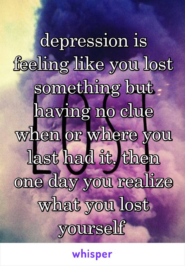depression is feeling like you lost something but having no clue when or where you last had it. then one day you realize what you lost yourself 