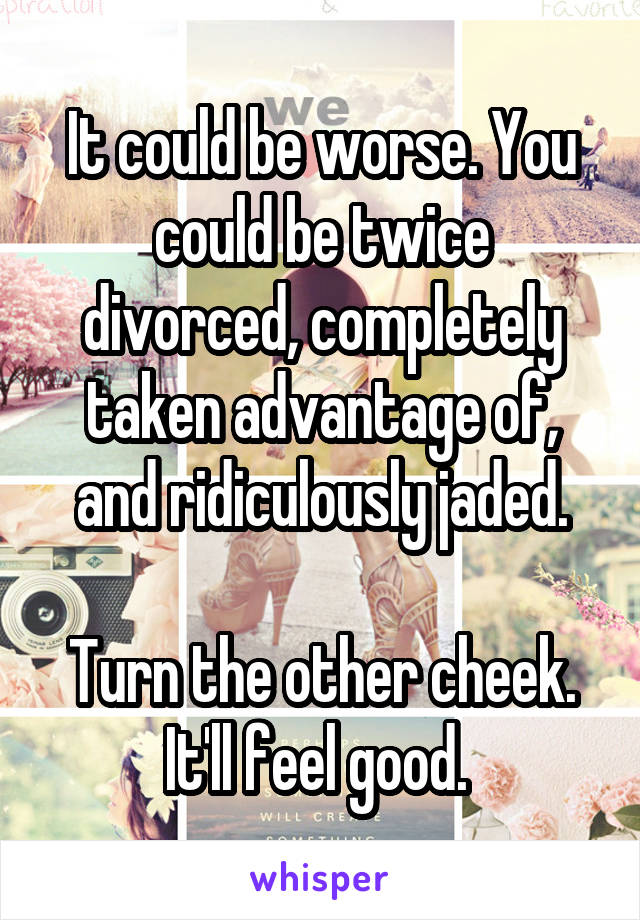It could be worse. You could be twice divorced, completely taken advantage of, and ridiculously jaded.

Turn the other cheek. It'll feel good. 