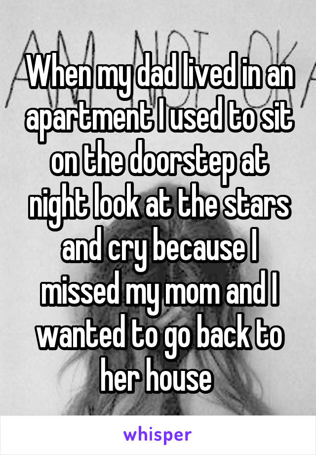 When my dad lived in an apartment I used to sit on the doorstep at night look at the stars and cry because I missed my mom and I wanted to go back to her house 