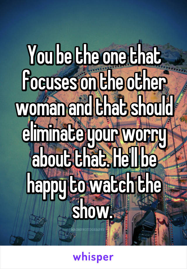 You be the one that focuses on the other woman and that should eliminate your worry about that. He'll be happy to watch the show. 