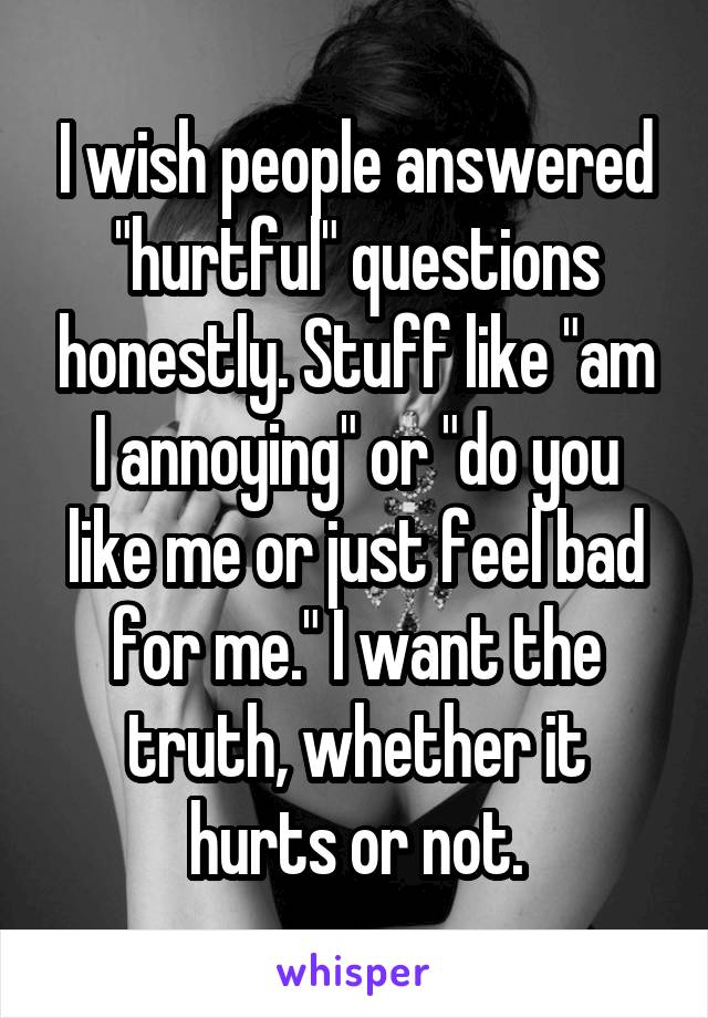 I wish people answered "hurtful" questions honestly. Stuff like "am I annoying" or "do you like me or just feel bad for me." I want the truth, whether it hurts or not.