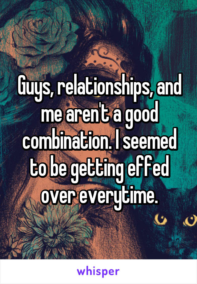 Guys, relationships, and me aren't a good combination. I seemed to be getting effed over everytime.