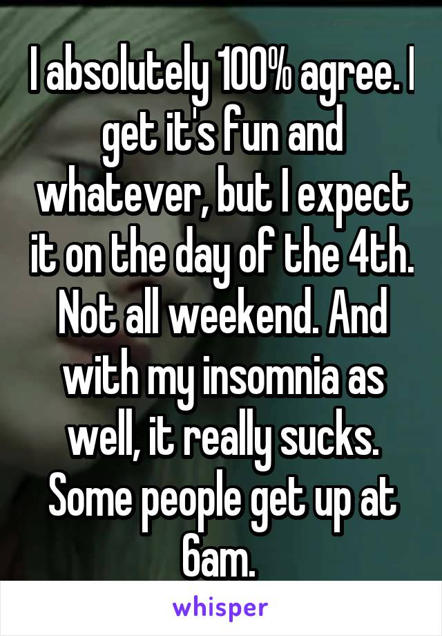 I absolutely 100% agree. I get it's fun and whatever, but I expect it on the day of the 4th. Not all weekend. And with my insomnia as well, it really sucks. Some people get up at 6am. 