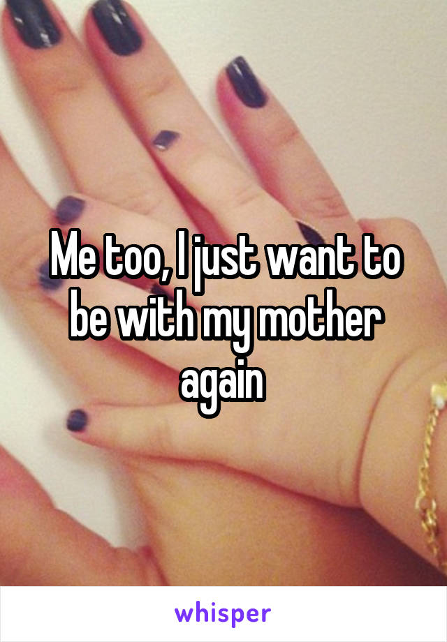 Me too, I just want to be with my mother again 
