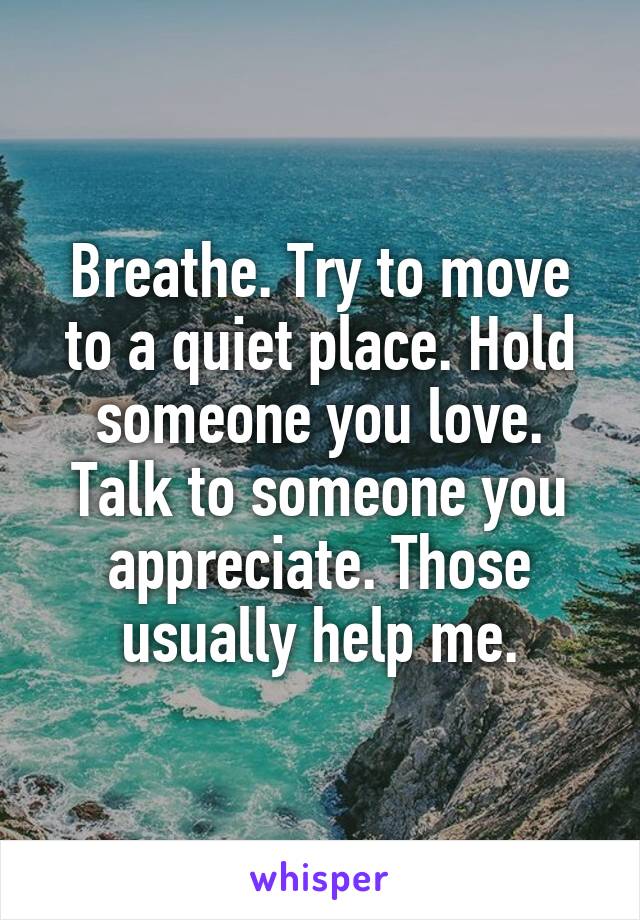 Breathe. Try to move to a quiet place. Hold someone you love. Talk to someone you appreciate. Those usually help me.