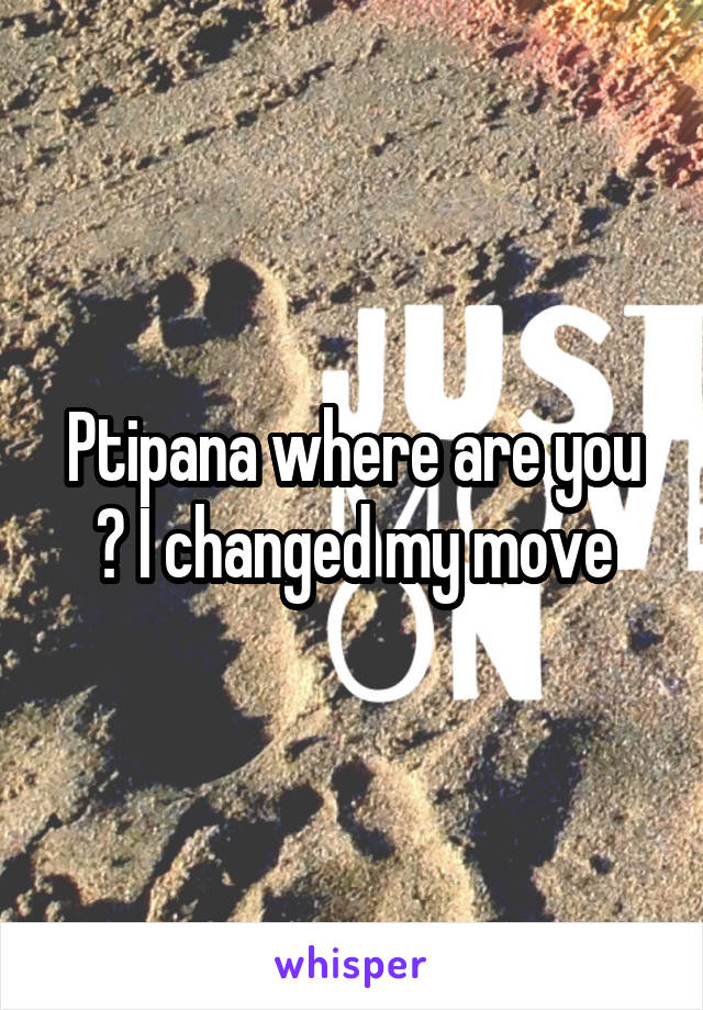 Ptipana where are you ? I changed my move