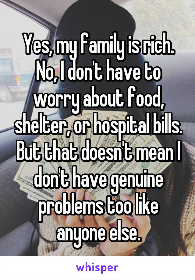 Yes, my family is rich. No, I don't have to worry about food, shelter, or hospital bills. But that doesn't mean I don't have genuine problems too like anyone else.