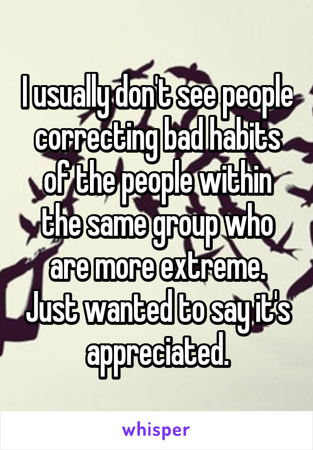 I usually don't see people correcting bad habits of the people within the same group who are more extreme. Just wanted to say it's appreciated.