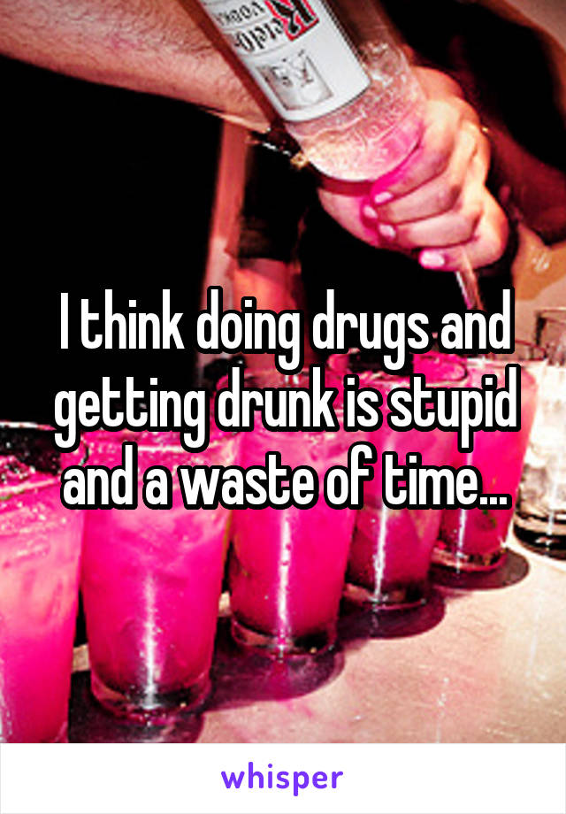 I think doing drugs and getting drunk is stupid and a waste of time...