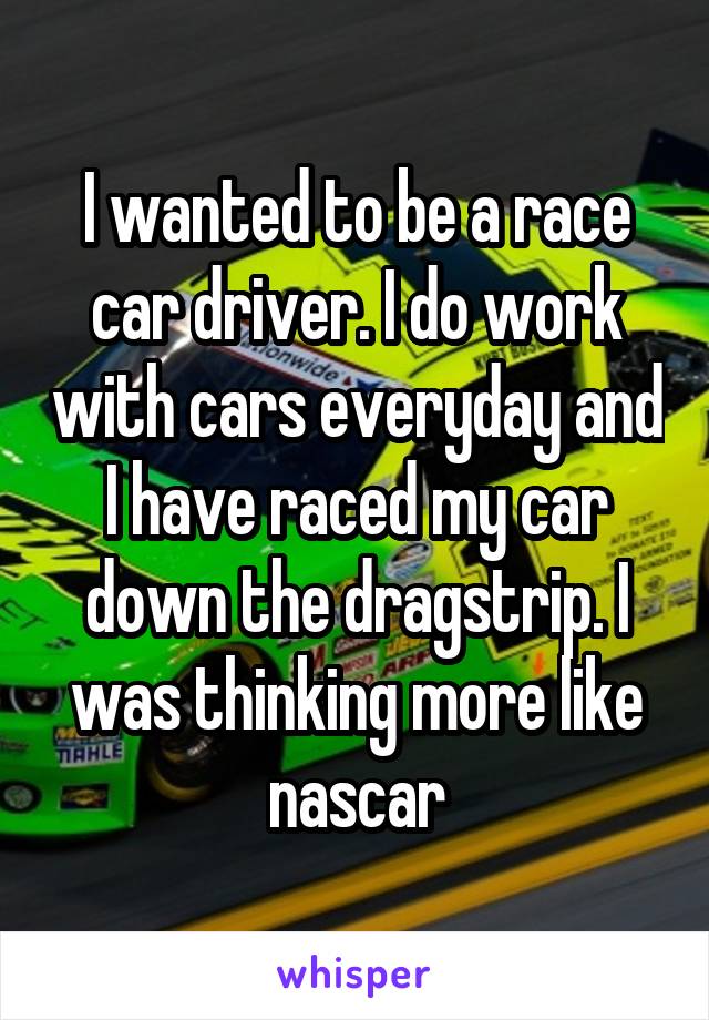 I wanted to be a race car driver. I do work with cars everyday and I have raced my car down the dragstrip. I was thinking more like nascar