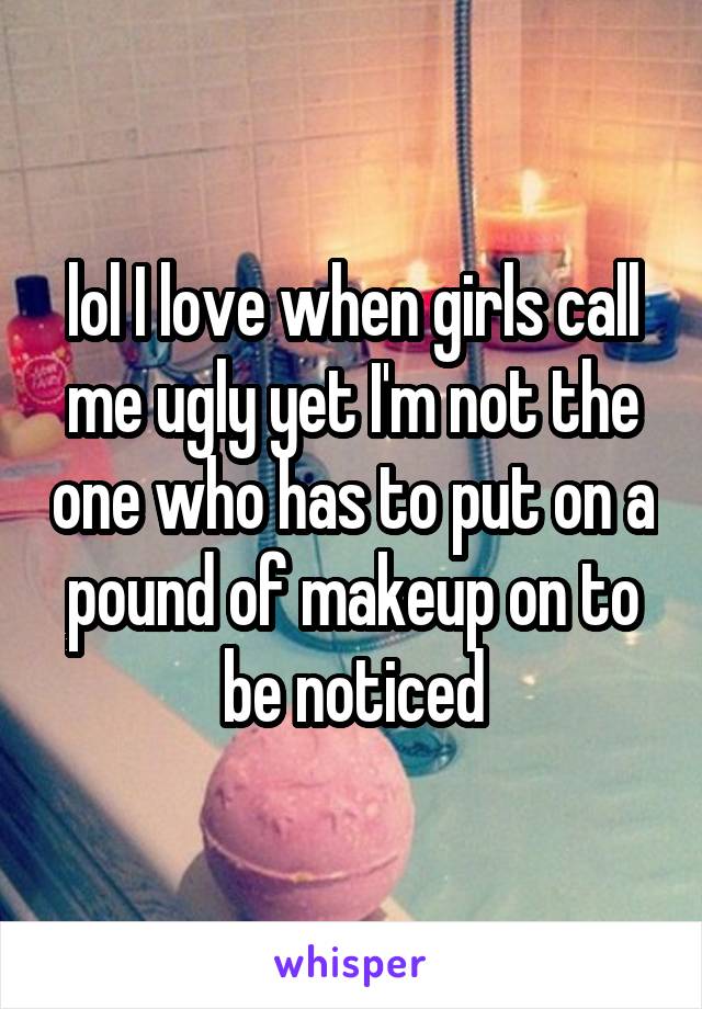 lol I love when girls call me ugly yet I'm not the one who has to put on a pound of makeup on to be noticed