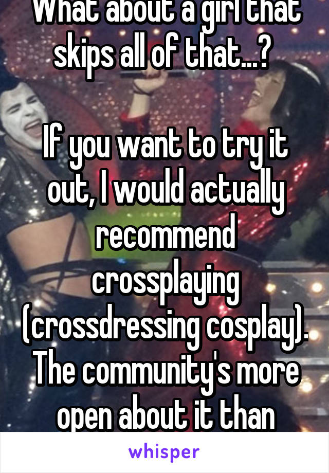 What about a girl that skips all of that...? 

If you want to try it out, I would actually recommend crossplaying (crossdressing cosplay). The community's more open about it than most. 
