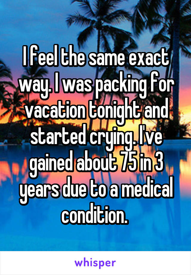 I feel the same exact way. I was packing for vacation tonight and started crying. I've gained about 75 in 3 years due to a medical condition. 